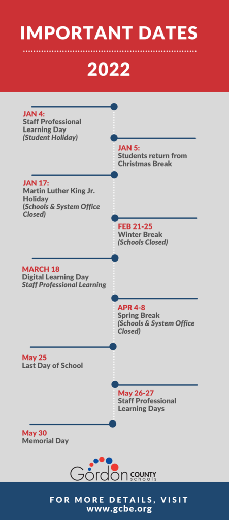 Important Dates, 2022: Jan 4: Staff Professional Learning Day, Student Holiday. January 5- Students return from Christmas Break. January 17- MLK Jr. Holiday. Feb 21-25, Winter Break (Schools Closed). March 18- Digital Learning Day. April 4-8: Spring break. May 25 - Last Day of School. May 26/27- Staff PL Day. May 30- Memorial Day. Gordon County Schools Logo. Find more on our website