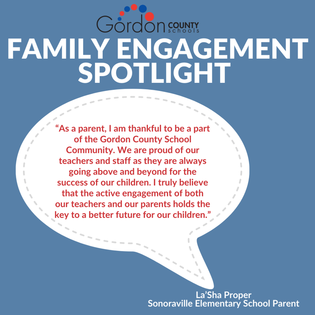 GCS Logo. Family Engagement Spotlight. Thought bubble image with the following inserted: “As a parent, I am thankful to be a part of the Gordon County School Community. We are proud of our teachers and staff as they are always going above and beyond for the success of our children. I truly believe that the active engagement of both our teachers and our parents holds the key to a better future for our children.”. Quote by La'Sha Proper, SES Parent