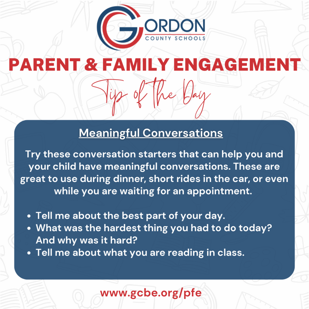 INFORMATIVE POST: Parent and Family Engagement Tips: Try these conversation starters that can help you and your child have meaningful conversations. These are great to use during dinner, short rides in the car, or even while you are waiting for an appointment.   Tell me about the best part of your day.  What was the hardest thing you had to do today? And why was it hard?  Tell me about what you are reading in class. 