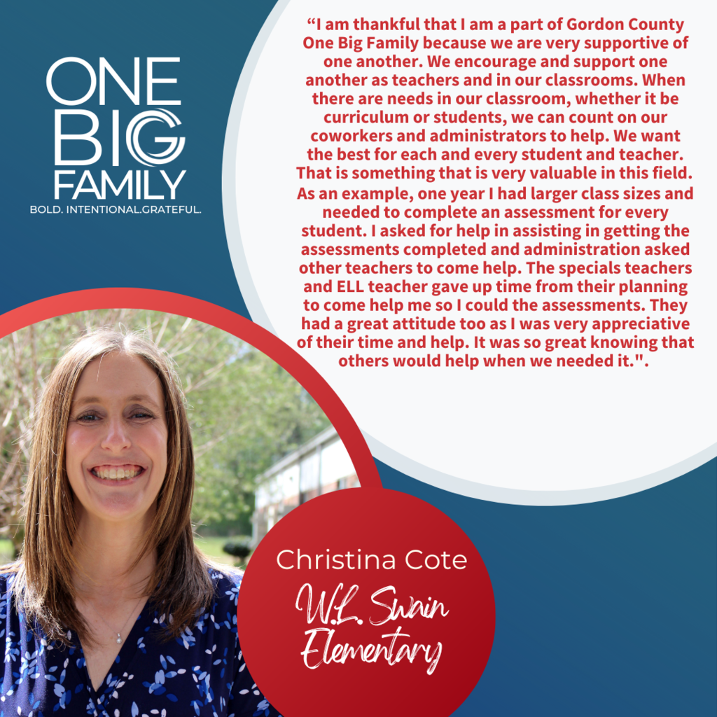 Informative: One Big Family Graphic featuring Christina Cote: Our theme for the 2022-2023 school year is #OneBIGFamily.  We asked Christina Cote, third grade teacher at W.L. Swain Elementary and the 2022-2023 Swain Teacher of the Year, what it means to be part of our One BIG Family:  “I am thankful that I am a part of Gordon County One Big Family because we are very supportive of one another.  We encourage and support one another as teachers and in our classrooms.  When there are needs in our classroom, whether it be curriculum or students, we can count on our coworkers and administrators to help.  We want the best for each and every student and teacher.  That is something that is very valuable in this field.    As an example, one year I had larger class sizes and needed to complete an assessment for every student.  I asked for help in assisting in getting the assessments completed and administration asked other teachers to come help.  The specials teachers and ELL teacher gave up time from their planning to come help me so I could the assessments. They had a great attitude too as I was very appreciative of their time and help. It was so great knowing that others would help when we needed it.”   