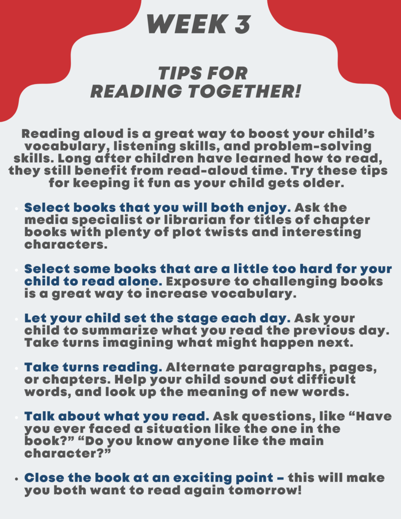 Week Three: Tips for Reading Together - Reading aloud is a great way to boost your child’s vocabulary, listening skills, and problem-solving skills.  Long after children have learned how to read, they still benefit from read-aloud time.  Try these tips for keeping it fun as your child gets older.      Select books that you will both enjoy.  Ask the media specialist or librarian for titles of chapter books with plenty of plot twists and interesting characters.       Select some books that are a little too hard for your child to read alone.  Exposure to challenging books is a great way to increase vocabulary.      Let your child set the stage each day.  Ask your child to summarize what you read the previous day.  Take turns imagining what might happen next.      Take turns reading.  Alternate paragraphs, pages, or chapters.  Help your child sound out difficult words, and look up the meaning of new words.      Talk about what you read.  Ask questions, like “Have you ever faced a situation like the one in the book?” “Do you know anyone like the main character?”      Close the book at an exciting point – this will make you both want to read again tomorrow!   